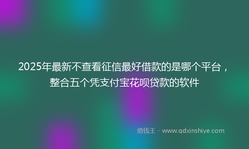 2025年最新不查看征信最好借款的是哪个平台，整合五个凭支付宝花呗贷款的软件