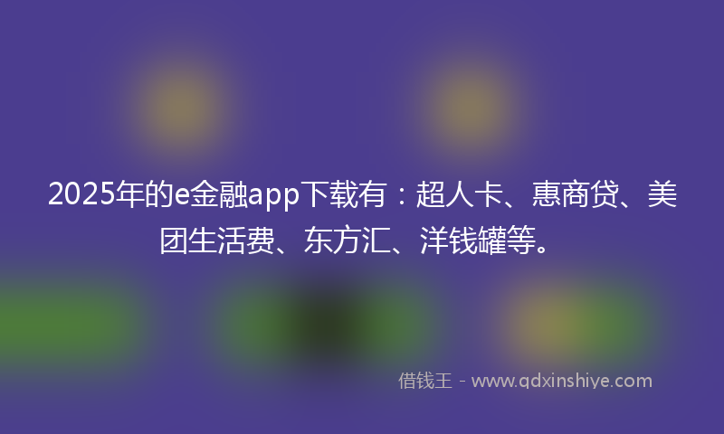 2025年的e金融app下载有：超人卡、惠商贷、美团生活费、东方汇、洋钱罐等。