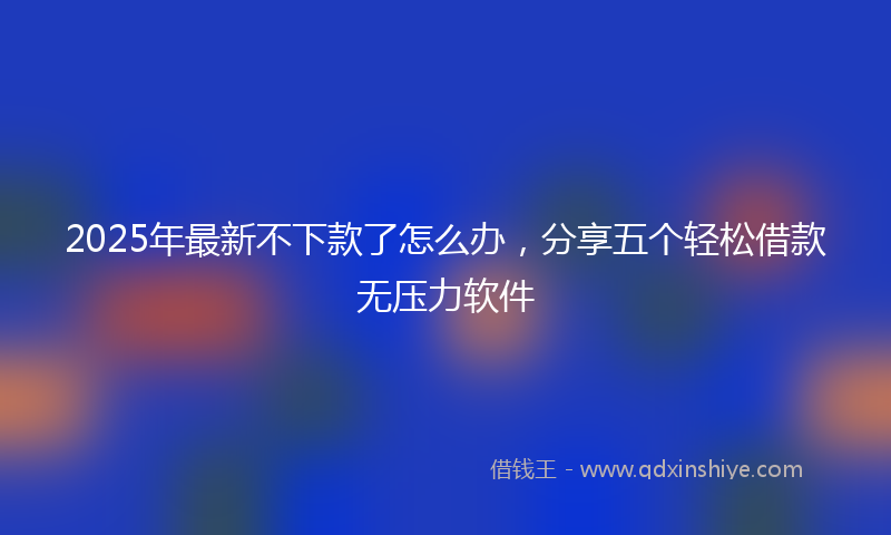 2025年最新不下款了怎么办，分享五个轻松借款无压力软件
