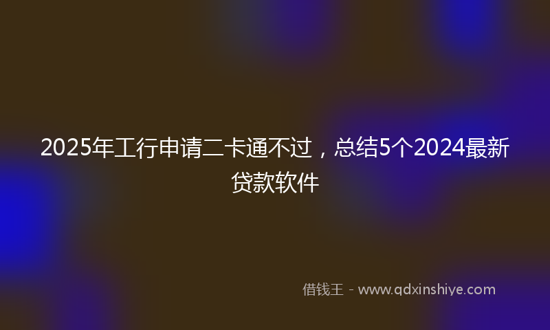 2025年工行申请二卡通不过，总结5个2024最新贷款软件