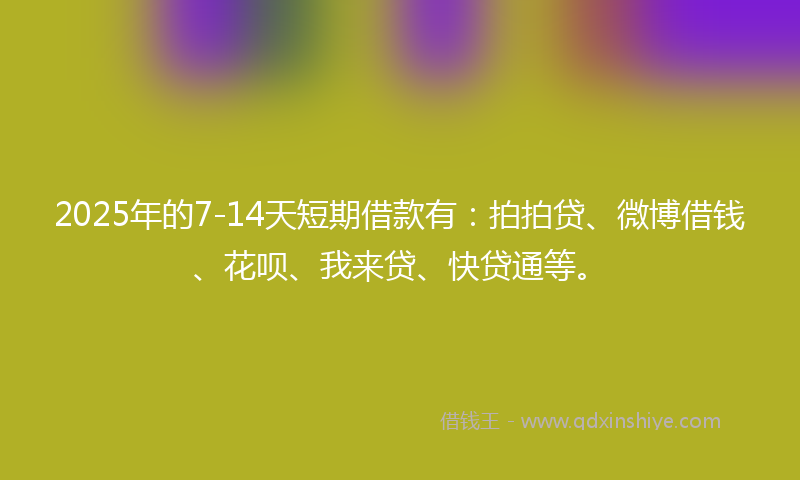 2025年的7-14天短期借款有：拍拍贷、微博借钱、花呗、我来贷、快贷通等。