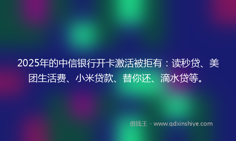 2025年的中信银行开卡激活被拒有：读秒贷、美团生活费、小米贷款、替你还、滴水贷等。