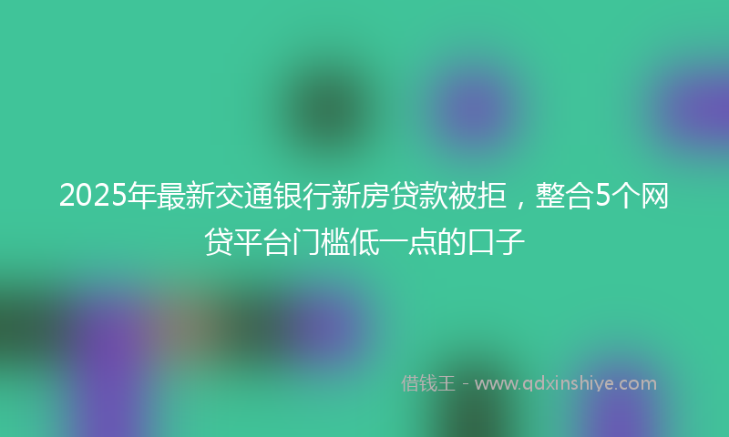 2025年最新交通银行新房贷款被拒，整合5个网贷平台门槛低一点的口子