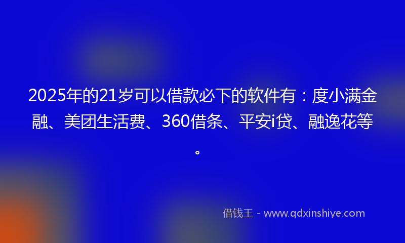 2025年的21岁可以借款必下的软件有：度小满金融、美团生活费、360借条、平安i贷、融逸花等。