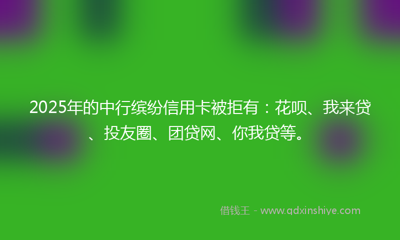 2025年的中行缤纷信用卡被拒有：花呗、我来贷、投友圈、团贷网、你我贷等。