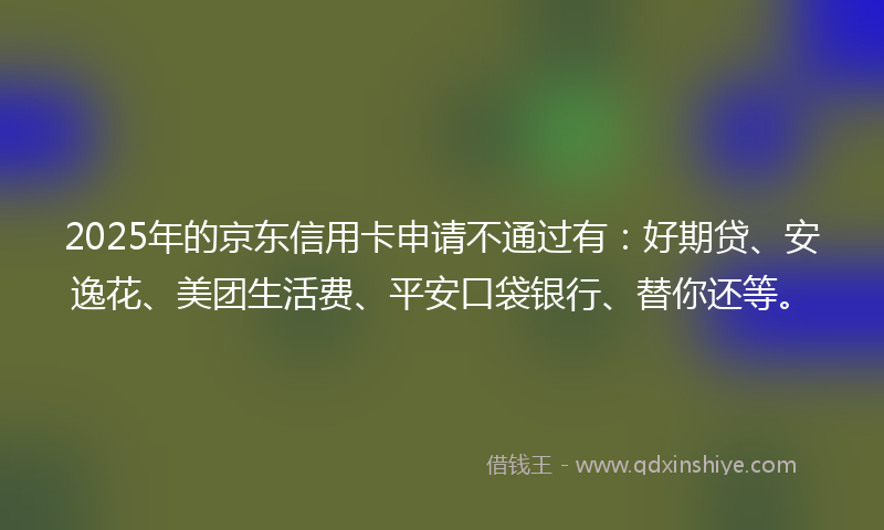 2025年的京东信用卡申请不通过有：好期贷、安逸花、美团生活费、平安口袋银行、替你还等。