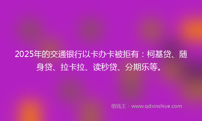 2025年的交通银行以卡办卡被拒有：柯基贷、随身贷、拉卡拉、读秒贷、分期乐等。