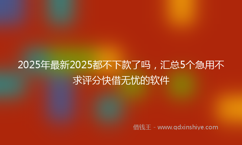 2025年最新2025都不下款了吗，汇总5个急用不求评分快借无忧的软件