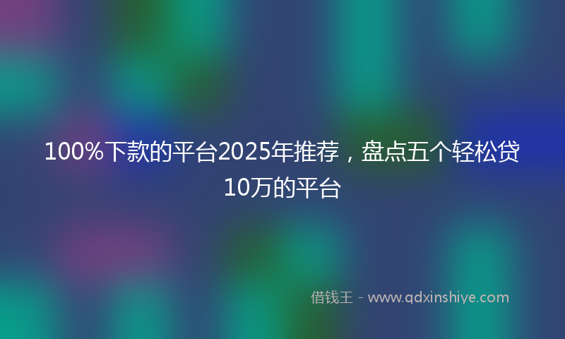 100%下款的平台2025年推荐，盘点五个轻松贷10万的平台