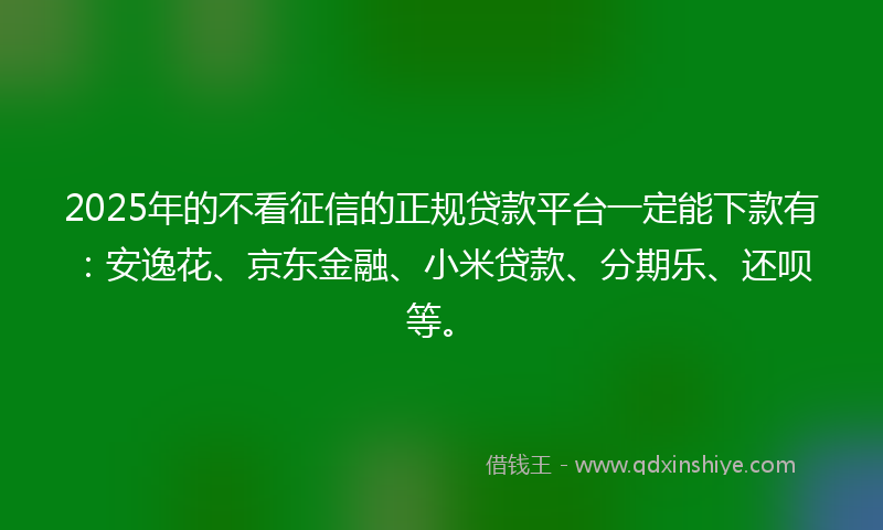 2025年的不看征信的正规贷款平台一定能下款有：安逸花、京东金融、小米贷款、分期乐、还呗等。