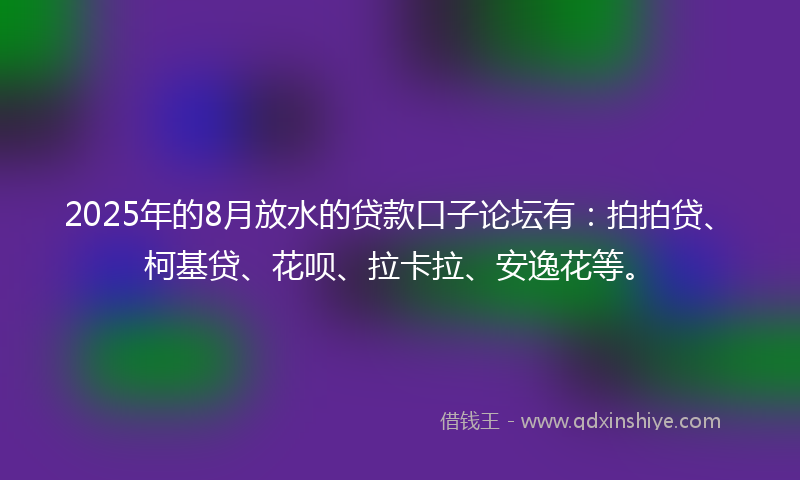 2025年的8月放水的贷款口子论坛有：拍拍贷、柯基贷、花呗、拉卡拉、安逸花等。
