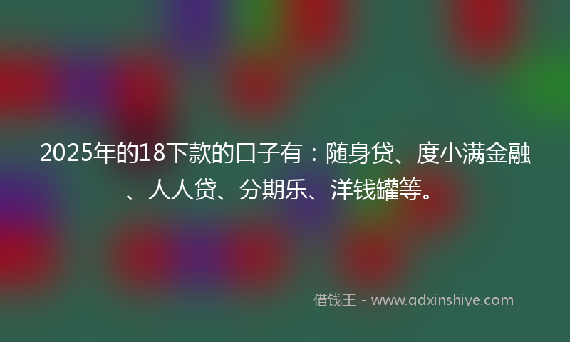 2025年的18下款的口子有：随身贷、度小满金融、人人贷、分期乐、洋钱罐等。