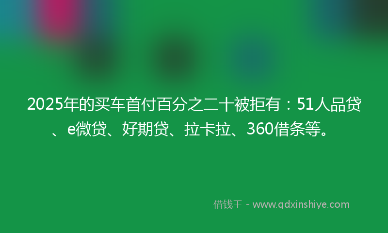 2025年的买车首付百分之二十被拒有：51人品贷、e微贷、好期贷、拉卡拉、360借条等。
