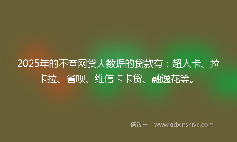 2025年的不查网贷大数据的贷款有：超人卡、拉卡拉、省呗、维信卡卡贷、融逸花等。