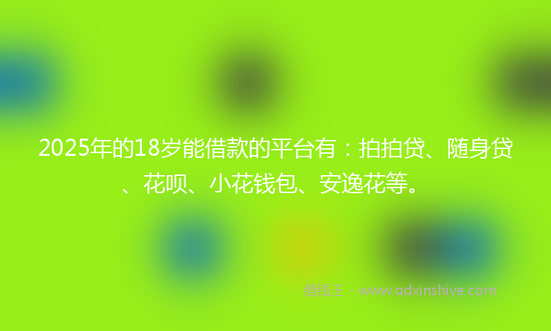2025年的18岁能借款的平台有：拍拍贷、随身贷、花呗、小花钱包、安逸花等。