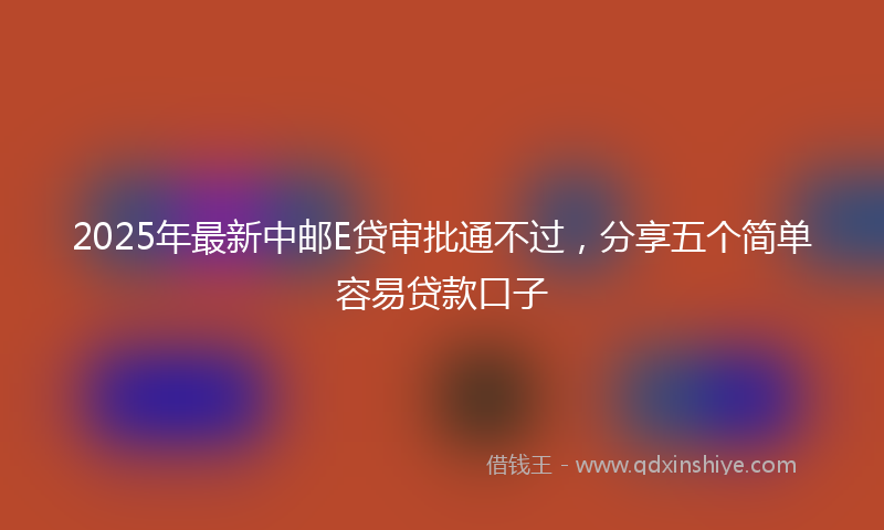 2025年最新中邮E贷审批通不过，分享五个简单容易贷款口子