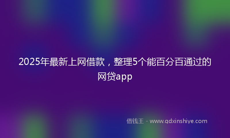 2025年最新上网借款，整理5个能百分百通过的网贷app