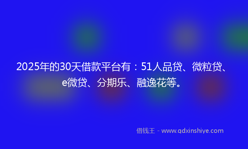 2025年的30天借款平台有：51人品贷、微粒贷、e微贷、分期乐、融逸花等。