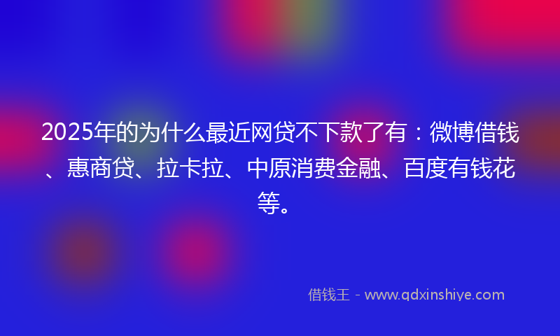 2025年的为什么最近网贷不下款了有：微博借钱、惠商贷、拉卡拉、中原消费金融、百度有钱花等。