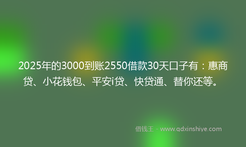 2025年的3000到账2550借款30天口子有：惠商贷、小花钱包、平安i贷、快贷通、替你还等。