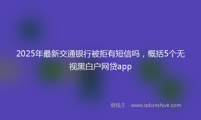 2025年最新交通银行被拒有短信吗，概括5个无视黑白户网贷app
