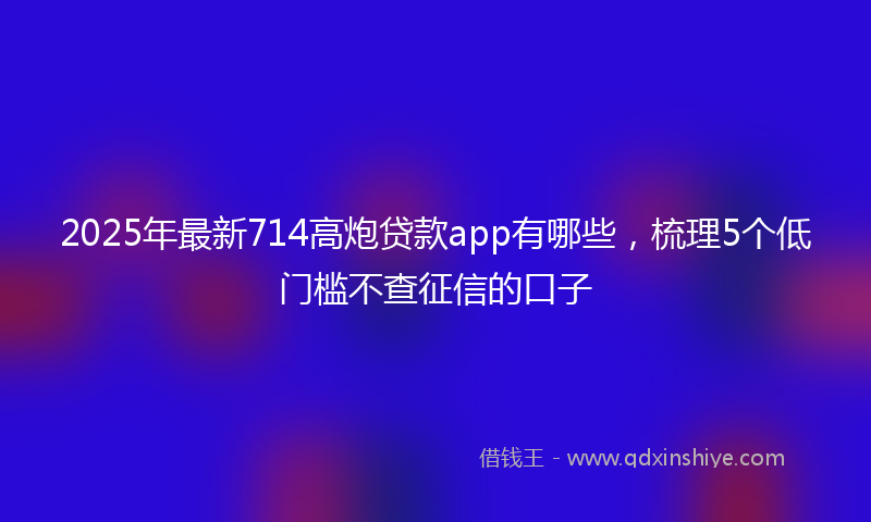 2025年最新714高炮贷款app有哪些，梳理5个低门槛不查征信的口子