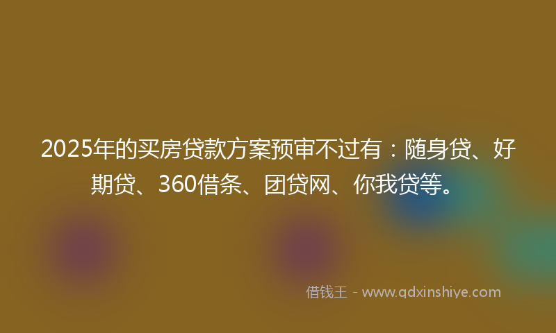 2025年的买房贷款方案预审不过有：随身贷、好期贷、360借条、团贷网、你我贷等。