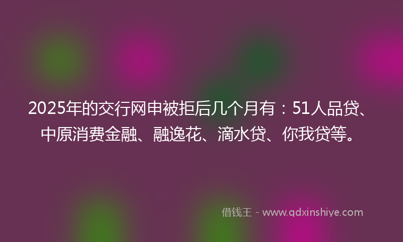 2025年的交行网申被拒后几个月有：51人品贷、中原消费金融、融逸花、滴水贷、你我贷等。