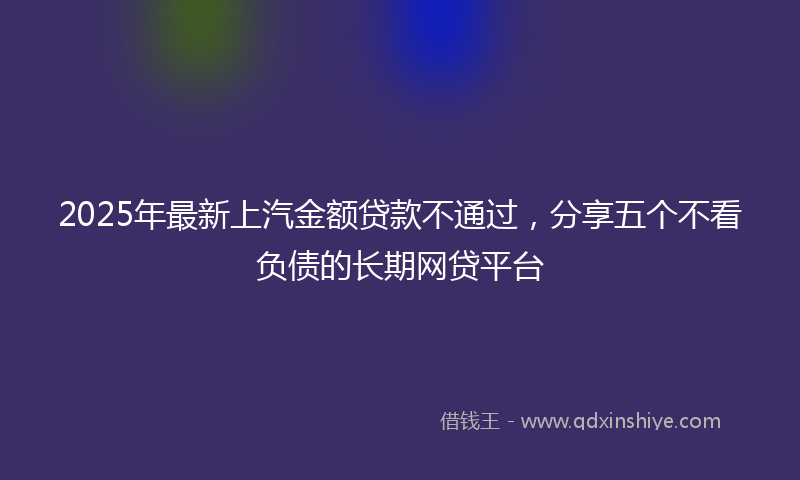 2025年最新上汽金额贷款不通过，分享五个不看负债的长期网贷平台