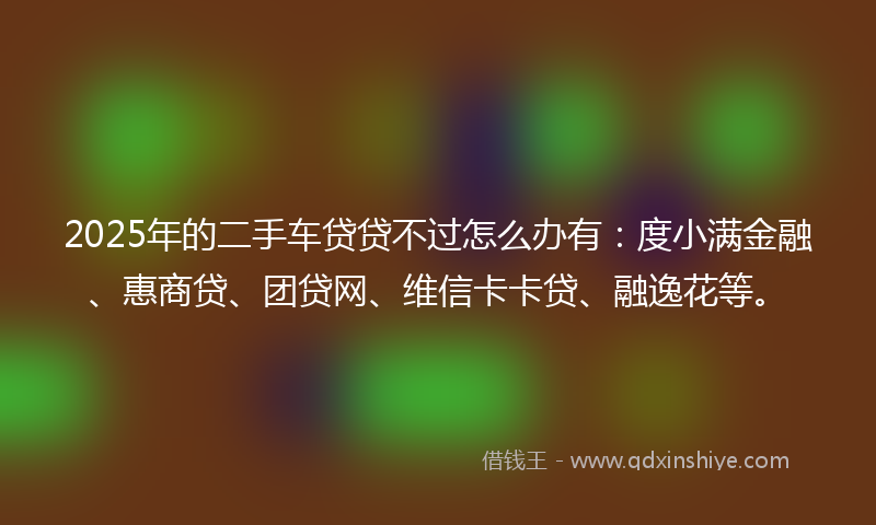 2025年的二手车贷贷不过怎么办有：度小满金融、惠商贷、团贷网、维信卡卡贷、融逸花等。