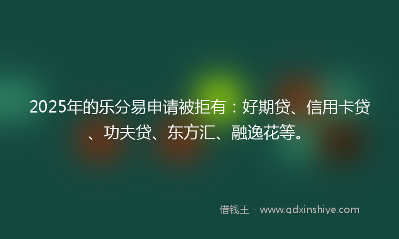 2025年的乐分易申请被拒有：好期贷、信用卡贷、功夫贷、东方汇、融逸花等。