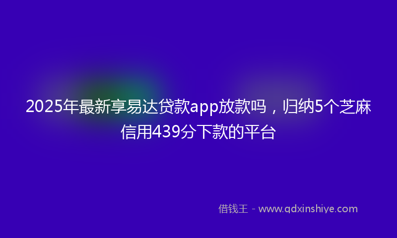 2025年最新享易达贷款app放款吗，归纳5个芝麻信用439分下款的平台