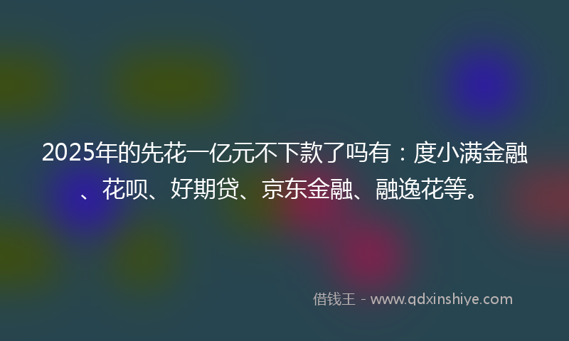 2025年的先花一亿元不下款了吗有：度小满金融、花呗、好期贷、京东金融、融逸花等。