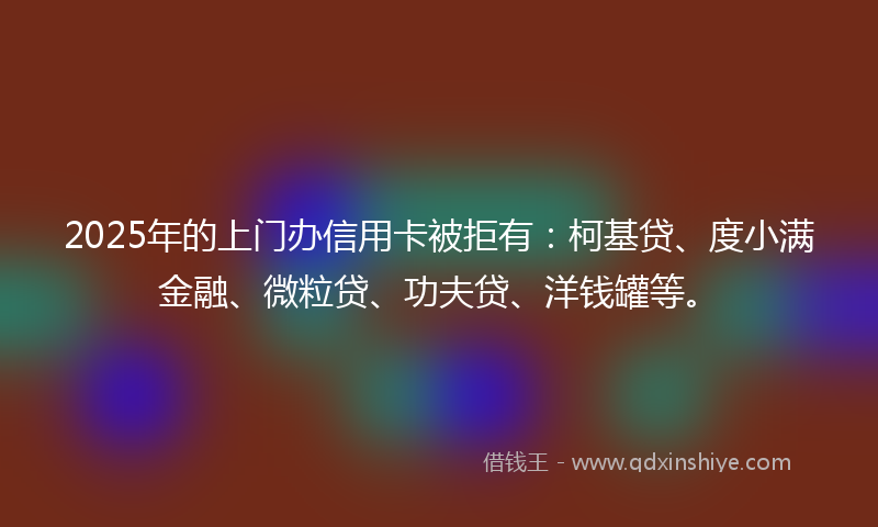 2025年的上门办信用卡被拒有：柯基贷、度小满金融、微粒贷、功夫贷、洋钱罐等。