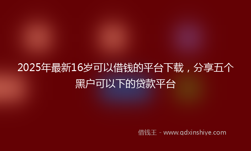2025年最新16岁可以借钱的平台下载，分享五个黑户可以下的贷款平台