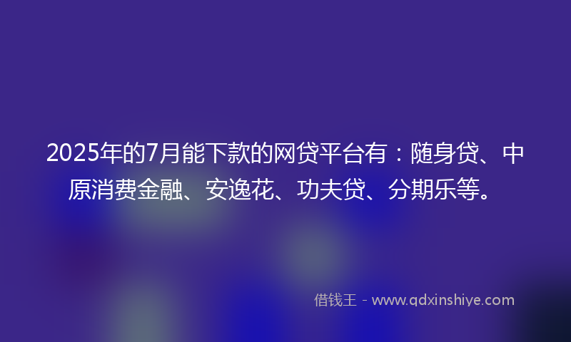 2025年的7月能下款的网贷平台有：随身贷、中原消费金融、安逸花、功夫贷、分期乐等。