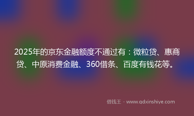2025年的京东金融额度不通过有：微粒贷、惠商贷、中原消费金融、360借条、百度有钱花等。