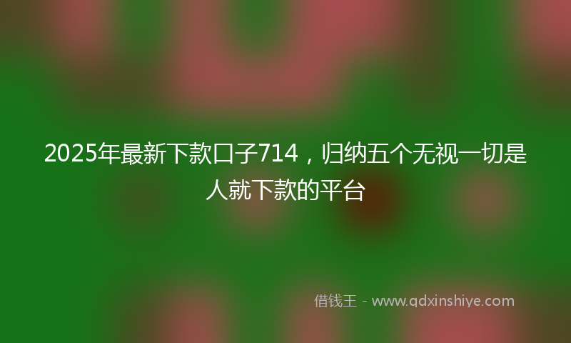 2025年最新下款口子714，归纳五个无视一切是人就下款的平台
