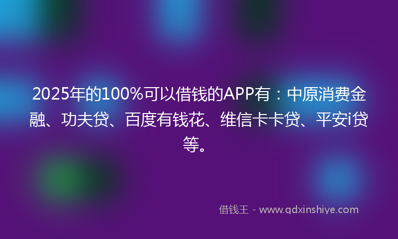 2025年的100%可以借钱的APP有：中原消费金融、功夫贷、百度有钱花、维信卡卡贷、平安i贷等。