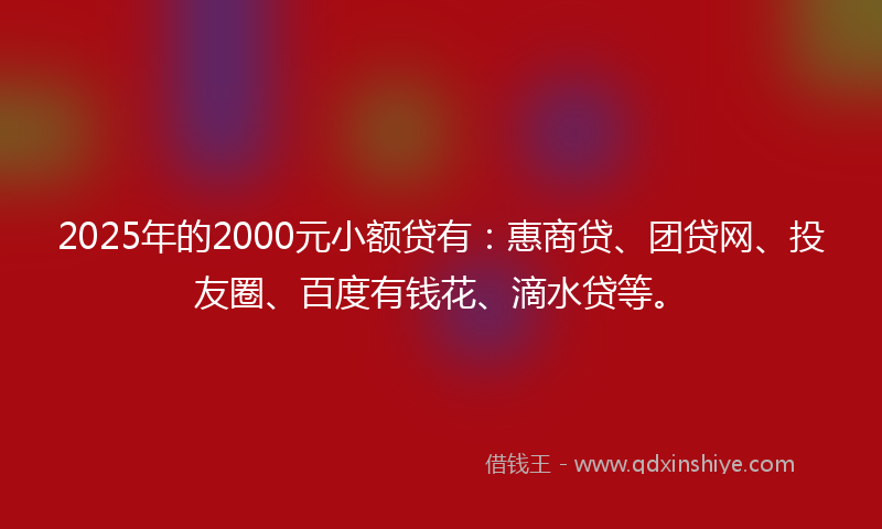 2025年的2000元小额贷有：惠商贷、团贷网、投友圈、百度有钱花、滴水贷等。