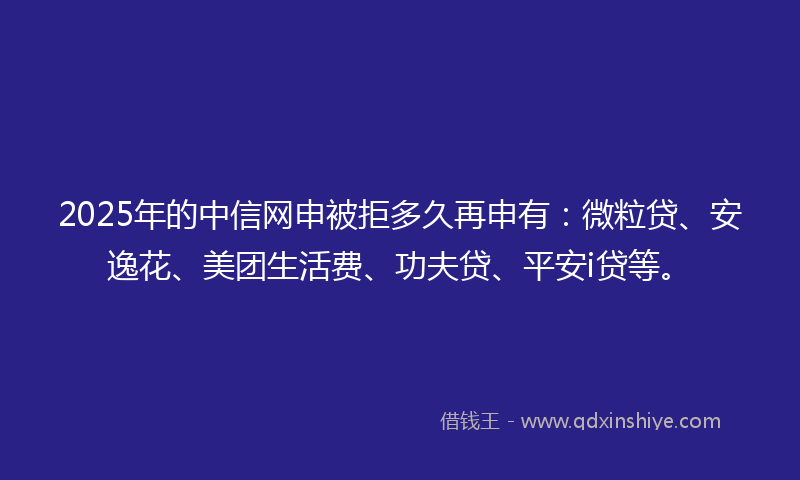 2025年的中信网申被拒多久再申有：微粒贷、安逸花、美团生活费、功夫贷、平安i贷等。
