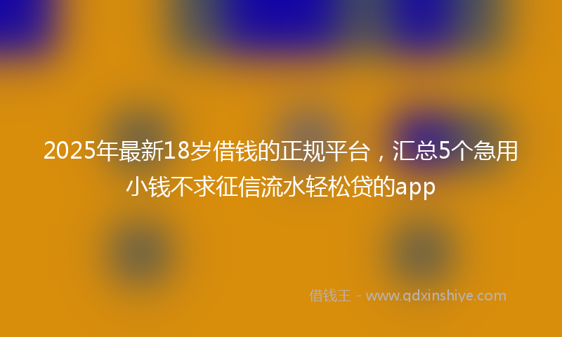 2025年最新18岁借钱的正规平台，汇总5个急用小钱不求征信流水轻松贷的app