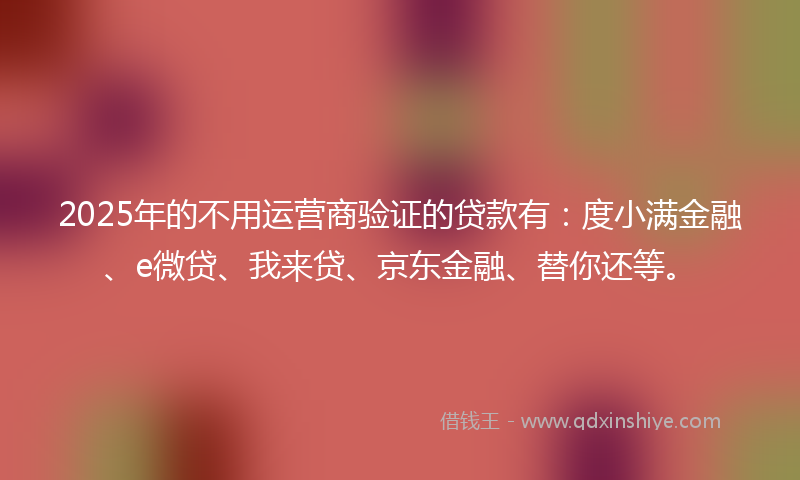 2025年的不用运营商验证的贷款有：度小满金融、e微贷、我来贷、京东金融、替你还等。