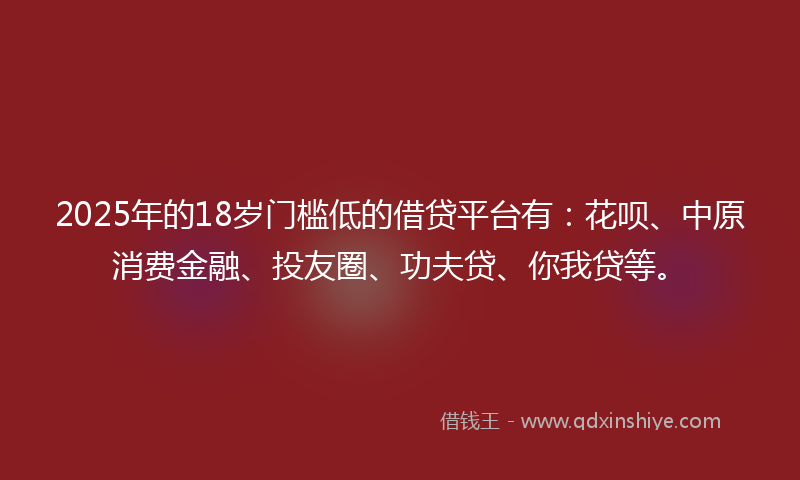 2025年的18岁门槛低的借贷平台有：花呗、中原消费金融、投友圈、功夫贷、你我贷等。