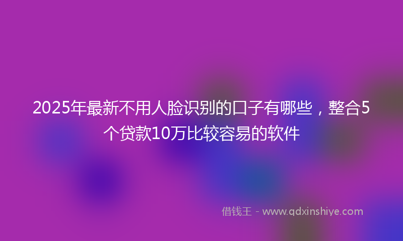 2025年最新不用人脸识别的口子有哪些，整合5个贷款10万比较容易的软件