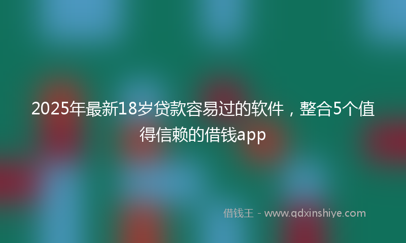 2025年最新18岁贷款容易过的软件，整合5个值得信赖的借钱app