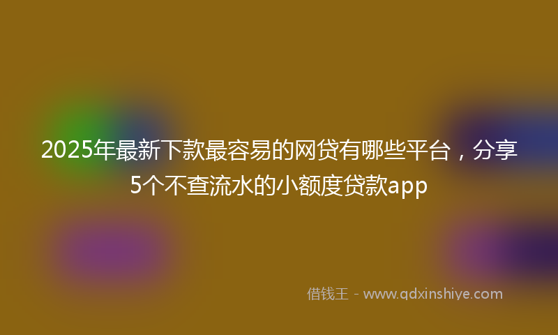 2025年最新下款最容易的网贷有哪些平台，分享5个不查流水的小额度贷款app