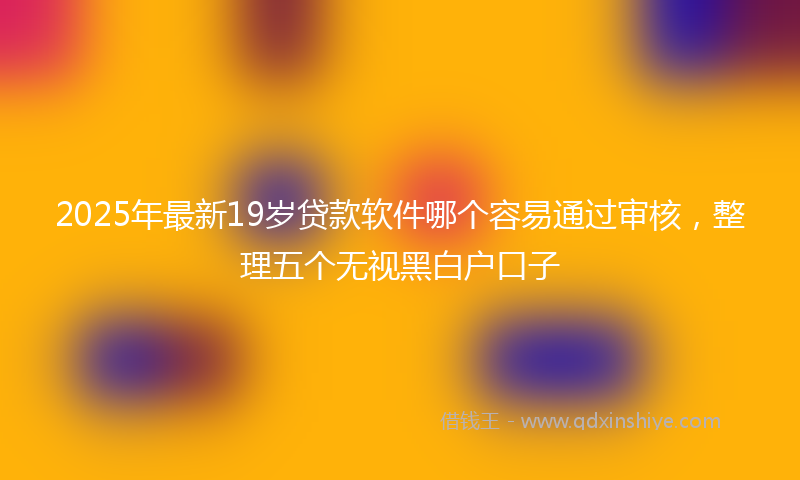 2025年最新19岁贷款软件哪个容易通过审核，整理五个无视黑白户口子