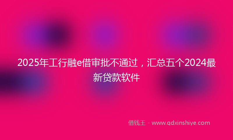 2025年工行融e借审批不通过，汇总五个2024最新贷款软件