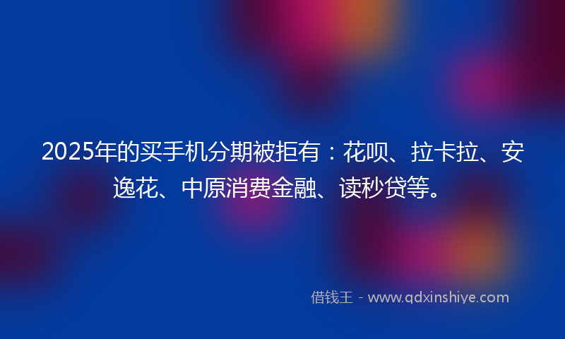2025年的买手机分期被拒有：花呗、拉卡拉、安逸花、中原消费金融、读秒贷等。